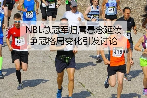 NBL总冠军归属悬念延续 争冠格局变化引发讨论